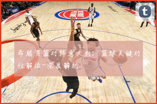 希腊男篮对阵意大利：篮球关键对位解读-深度解析