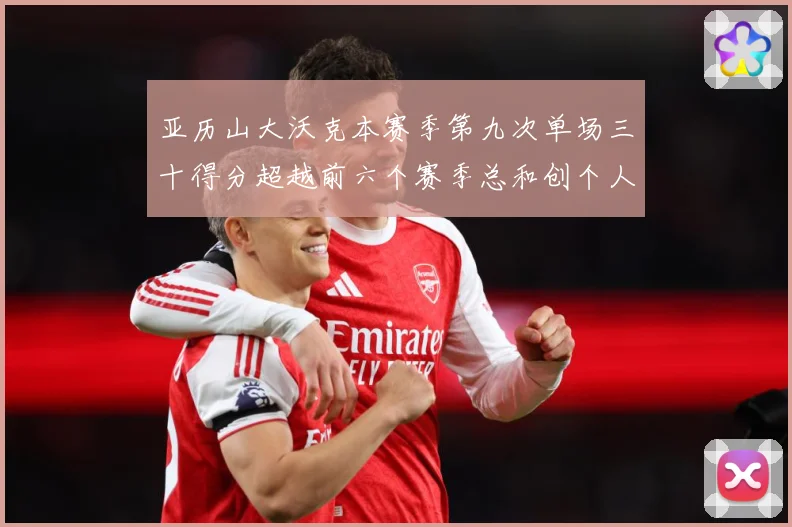 亚历山大沃克本赛季第九次单场三十得分超越前六个赛季总和创个人赛场复盘-深度解析
