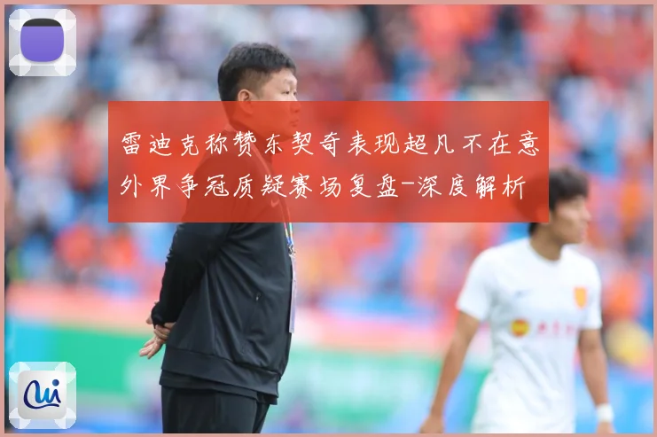 雷迪克称赞东契奇表现超凡不在意外界争冠质疑赛场复盘-深度解析