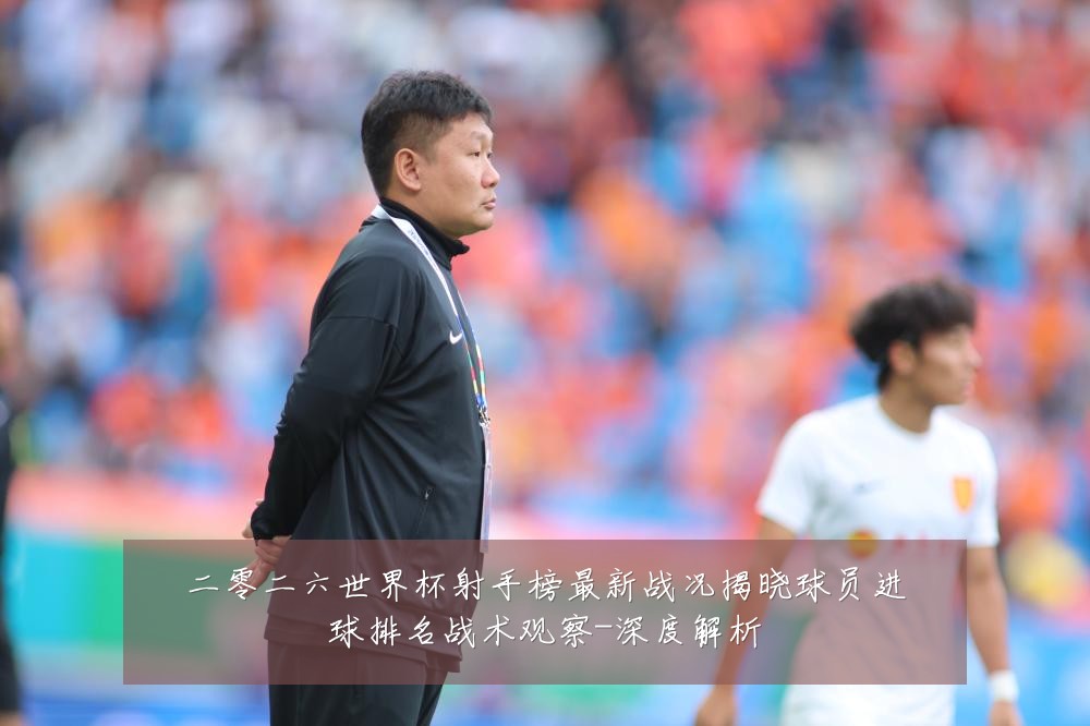 二零二六世界杯射手榜最新战况揭晓球员进球排名战术观察-深度解析
