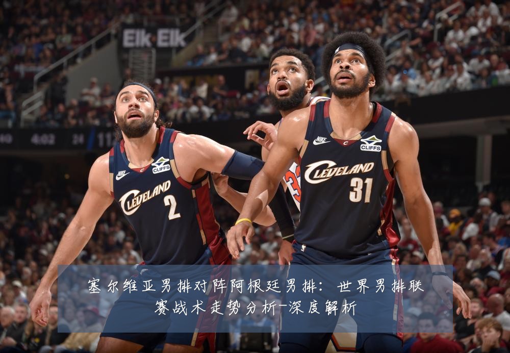 塞尔维亚男排对阵阿根廷男排:世界男排联赛战术走势分析-深度解析